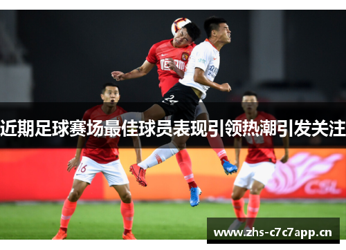 近期足球赛场最佳球员表现引领热潮引发关注 近期足球赛场最佳球员表现引领热潮引发关注