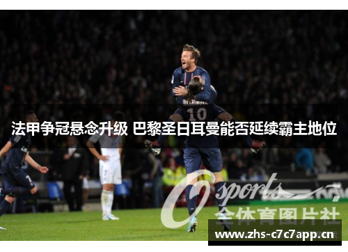 法甲争冠悬念升级 巴黎圣日耳曼能否延续霸主地位 法甲争冠悬念升级 巴黎圣日耳曼能否延续霸主地位