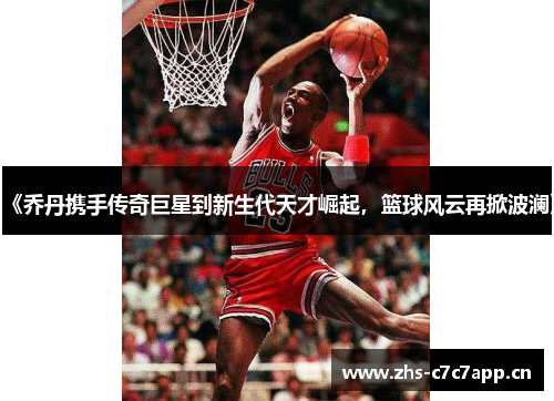 《乔丹携手传奇巨星到新生代天才崛起,篮球风云再掀波澜》 《乔丹携手传奇巨星到新生代天才崛起,篮球风云再掀波澜》
